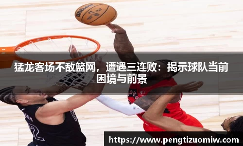 猛龙客场不敌篮网，遭遇三连败：揭示球队当前困境与前景